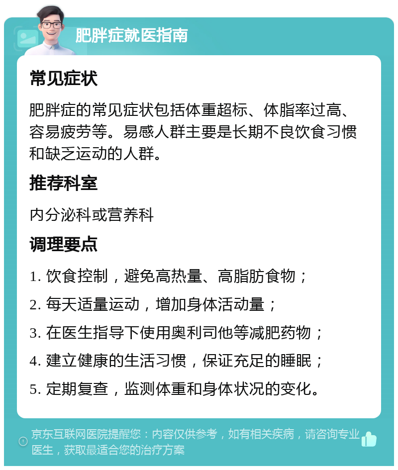 肥胖症就医指南 常见症状 肥胖症的常见症状包括体重超标、体脂率过高、容易疲劳等。易感人群主要是长期不良饮食习惯和缺乏运动的人群。 推荐科室 内分泌科或营养科 调理要点 1. 饮食控制，避免高热量、高脂肪食物； 2. 每天适量运动，增加身体活动量； 3. 在医生指导下使用奥利司他等减肥药物； 4. 建立健康的生活习惯，保证充足的睡眠； 5. 定期复查，监测体重和身体状况的变化。