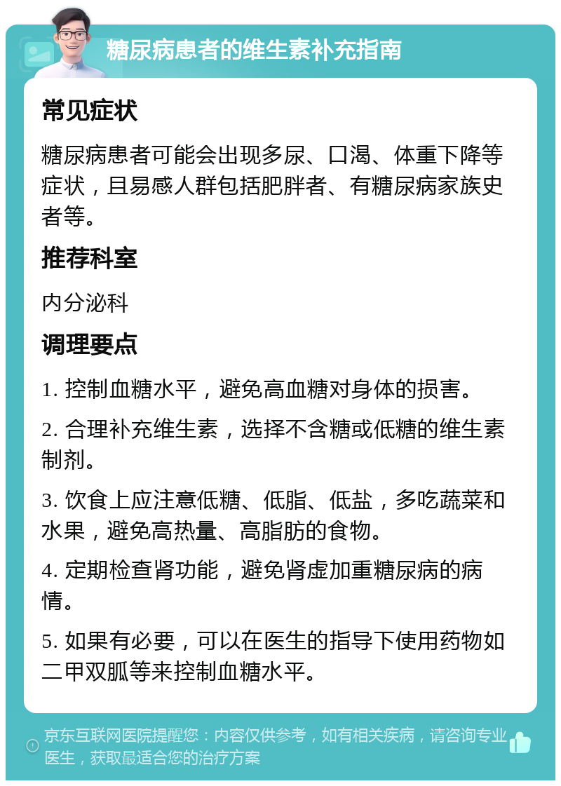 糖尿病患者的维生素补充指南 常见症状 糖尿病患者可能会出现多尿、口渴、体重下降等症状，且易感人群包括肥胖者、有糖尿病家族史者等。 推荐科室 内分泌科 调理要点 1. 控制血糖水平，避免高血糖对身体的损害。 2. 合理补充维生素，选择不含糖或低糖的维生素制剂。 3. 饮食上应注意低糖、低脂、低盐，多吃蔬菜和水果，避免高热量、高脂肪的食物。 4. 定期检查肾功能，避免肾虚加重糖尿病的病情。 5. 如果有必要，可以在医生的指导下使用药物如二甲双胍等来控制血糖水平。