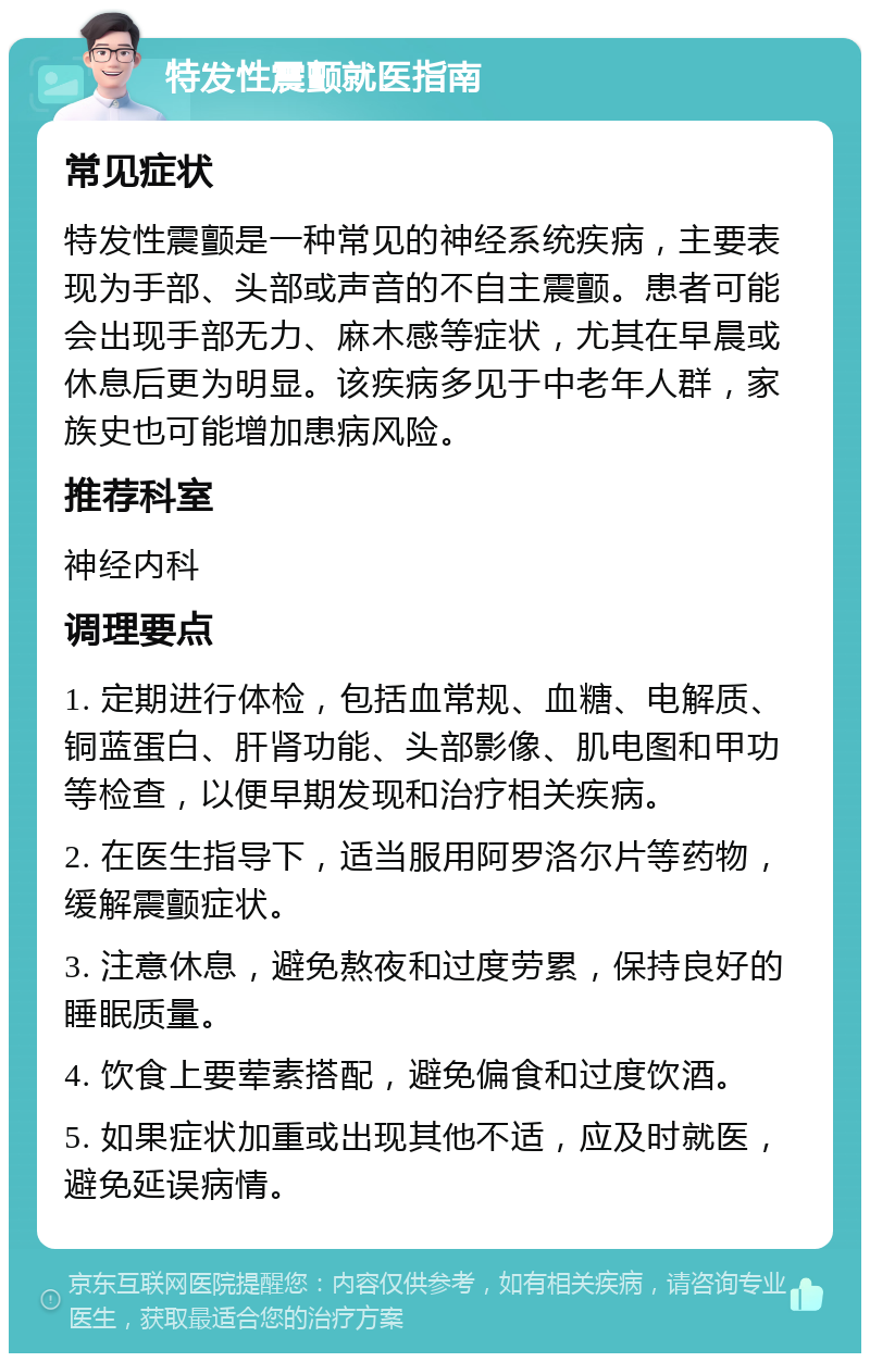 特发性震颤就医指南 常见症状 特发性震颤是一种常见的神经系统疾病，主要表现为手部、头部或声音的不自主震颤。患者可能会出现手部无力、麻木感等症状，尤其在早晨或休息后更为明显。该疾病多见于中老年人群，家族史也可能增加患病风险。 推荐科室 神经内科 调理要点 1. 定期进行体检，包括血常规、血糖、电解质、铜蓝蛋白、肝肾功能、头部影像、肌电图和甲功等检查，以便早期发现和治疗相关疾病。 2. 在医生指导下，适当服用阿罗洛尔片等药物，缓解震颤症状。 3. 注意休息，避免熬夜和过度劳累，保持良好的睡眠质量。 4. 饮食上要荤素搭配，避免偏食和过度饮酒。 5. 如果症状加重或出现其他不适，应及时就医，避免延误病情。