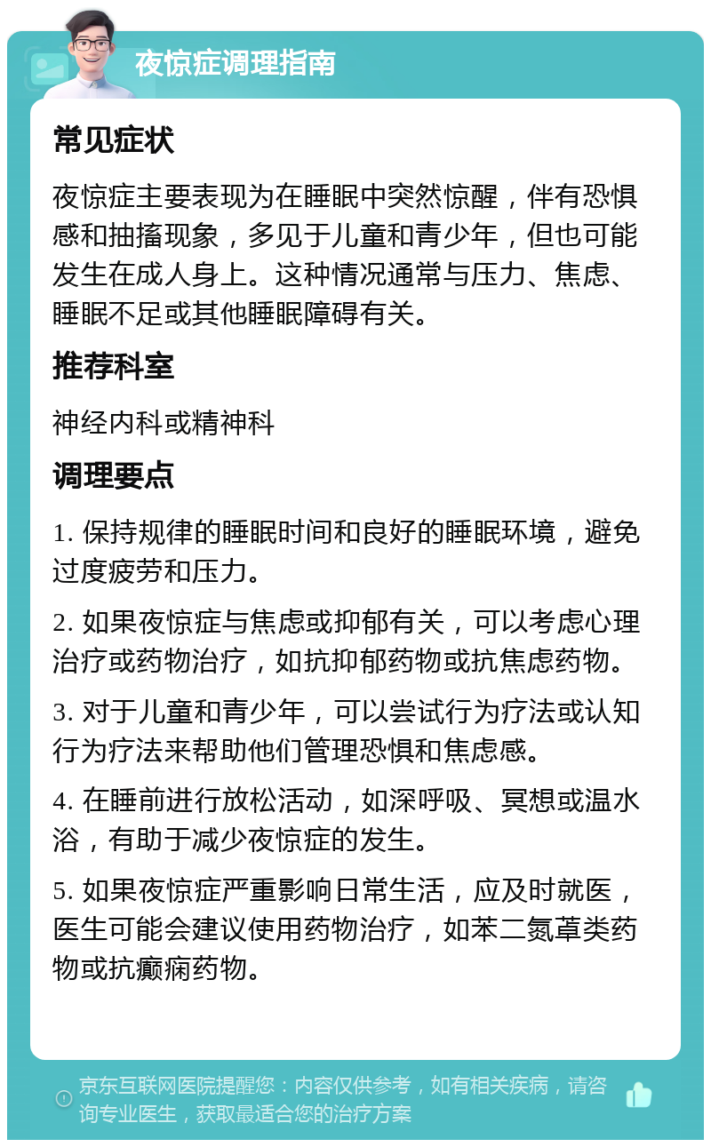 夜惊症调理指南 常见症状 夜惊症主要表现为在睡眠中突然惊醒，伴有恐惧感和抽搐现象，多见于儿童和青少年，但也可能发生在成人身上。这种情况通常与压力、焦虑、睡眠不足或其他睡眠障碍有关。 推荐科室 神经内科或精神科 调理要点 1. 保持规律的睡眠时间和良好的睡眠环境，避免过度疲劳和压力。 2. 如果夜惊症与焦虑或抑郁有关，可以考虑心理治疗或药物治疗，如抗抑郁药物或抗焦虑药物。 3. 对于儿童和青少年，可以尝试行为疗法或认知行为疗法来帮助他们管理恐惧和焦虑感。 4. 在睡前进行放松活动，如深呼吸、冥想或温水浴，有助于减少夜惊症的发生。 5. 如果夜惊症严重影响日常生活，应及时就医，医生可能会建议使用药物治疗，如苯二氮䓬类药物或抗癫痫药物。