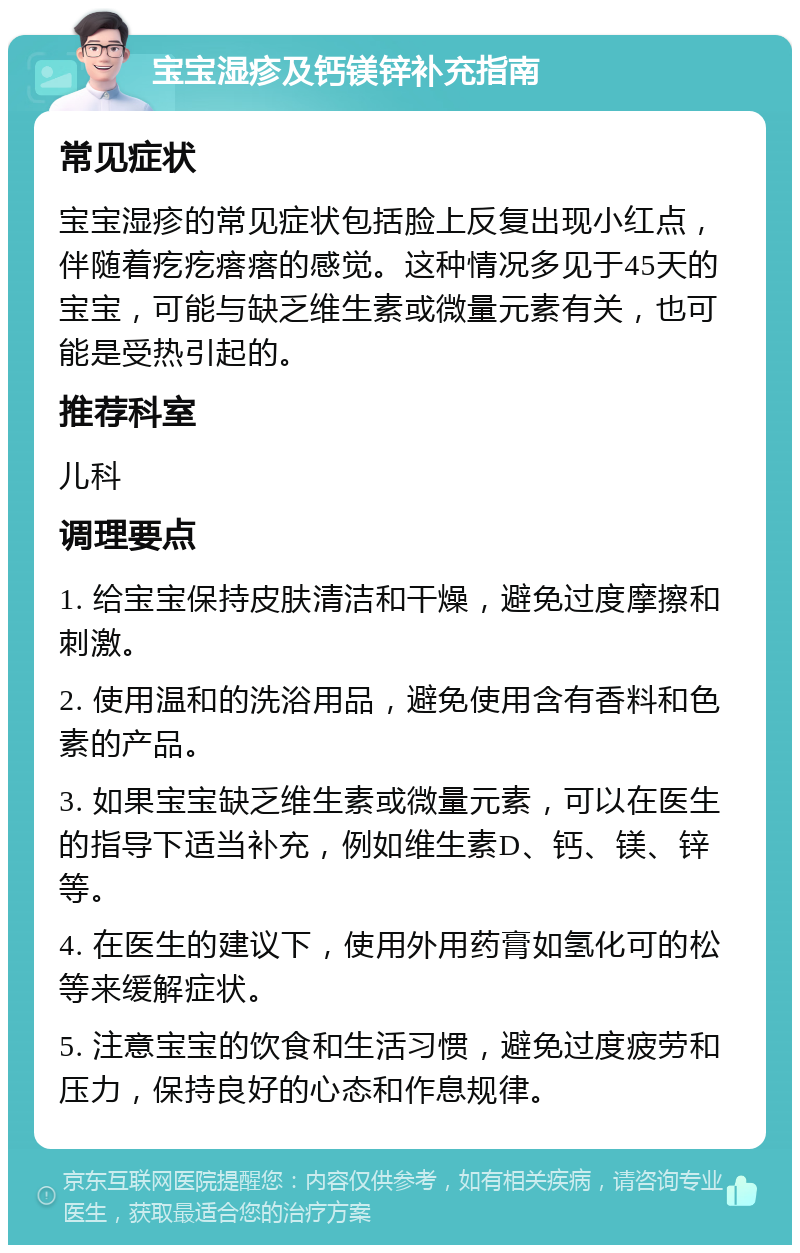 宝宝湿疹及钙镁锌补充指南 常见症状 宝宝湿疹的常见症状包括脸上反复出现小红点，伴随着疙疙瘩瘩的感觉。这种情况多见于45天的宝宝，可能与缺乏维生素或微量元素有关，也可能是受热引起的。 推荐科室 儿科 调理要点 1. 给宝宝保持皮肤清洁和干燥，避免过度摩擦和刺激。 2. 使用温和的洗浴用品，避免使用含有香料和色素的产品。 3. 如果宝宝缺乏维生素或微量元素，可以在医生的指导下适当补充，例如维生素D、钙、镁、锌等。 4. 在医生的建议下，使用外用药膏如氢化可的松等来缓解症状。 5. 注意宝宝的饮食和生活习惯，避免过度疲劳和压力，保持良好的心态和作息规律。