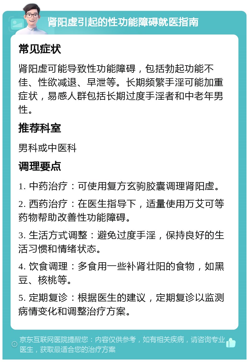 肾阳虚引起的性功能障碍就医指南 常见症状 肾阳虚可能导致性功能障碍，包括勃起功能不佳、性欲减退、早泄等。长期频繁手淫可能加重症状，易感人群包括长期过度手淫者和中老年男性。 推荐科室 男科或中医科 调理要点 1. 中药治疗：可使用复方玄驹胶囊调理肾阳虚。 2. 西药治疗：在医生指导下，适量使用万艾可等药物帮助改善性功能障碍。 3. 生活方式调整：避免过度手淫，保持良好的生活习惯和情绪状态。 4. 饮食调理：多食用一些补肾壮阳的食物，如黑豆、核桃等。 5. 定期复诊：根据医生的建议，定期复诊以监测病情变化和调整治疗方案。