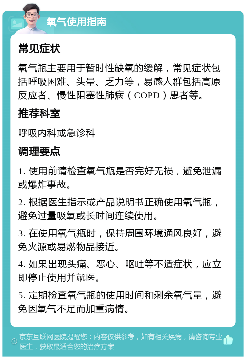 氧气使用指南 常见症状 氧气瓶主要用于暂时性缺氧的缓解，常见症状包括呼吸困难、头晕、乏力等，易感人群包括高原反应者、慢性阻塞性肺病（COPD）患者等。 推荐科室 呼吸内科或急诊科 调理要点 1. 使用前请检查氧气瓶是否完好无损，避免泄漏或爆炸事故。 2. 根据医生指示或产品说明书正确使用氧气瓶，避免过量吸氧或长时间连续使用。 3. 在使用氧气瓶时，保持周围环境通风良好，避免火源或易燃物品接近。 4. 如果出现头痛、恶心、呕吐等不适症状，应立即停止使用并就医。 5. 定期检查氧气瓶的使用时间和剩余氧气量，避免因氧气不足而加重病情。