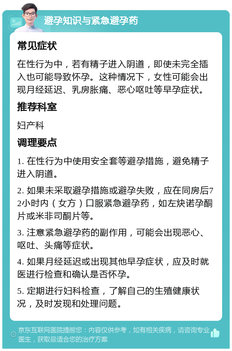 避孕知识与紧急避孕药 常见症状 在性行为中，若有精子进入阴道，即使未完全插入也可能导致怀孕。这种情况下，女性可能会出现月经延迟、乳房胀痛、恶心呕吐等早孕症状。 推荐科室 妇产科 调理要点 1. 在性行为中使用安全套等避孕措施，避免精子进入阴道。 2. 如果未采取避孕措施或避孕失败，应在同房后72小时内（女方）口服紧急避孕药，如左炔诺孕酮片或米非司酮片等。 3. 注意紧急避孕药的副作用，可能会出现恶心、呕吐、头痛等症状。 4. 如果月经延迟或出现其他早孕症状，应及时就医进行检查和确认是否怀孕。 5. 定期进行妇科检查，了解自己的生殖健康状况，及时发现和处理问题。