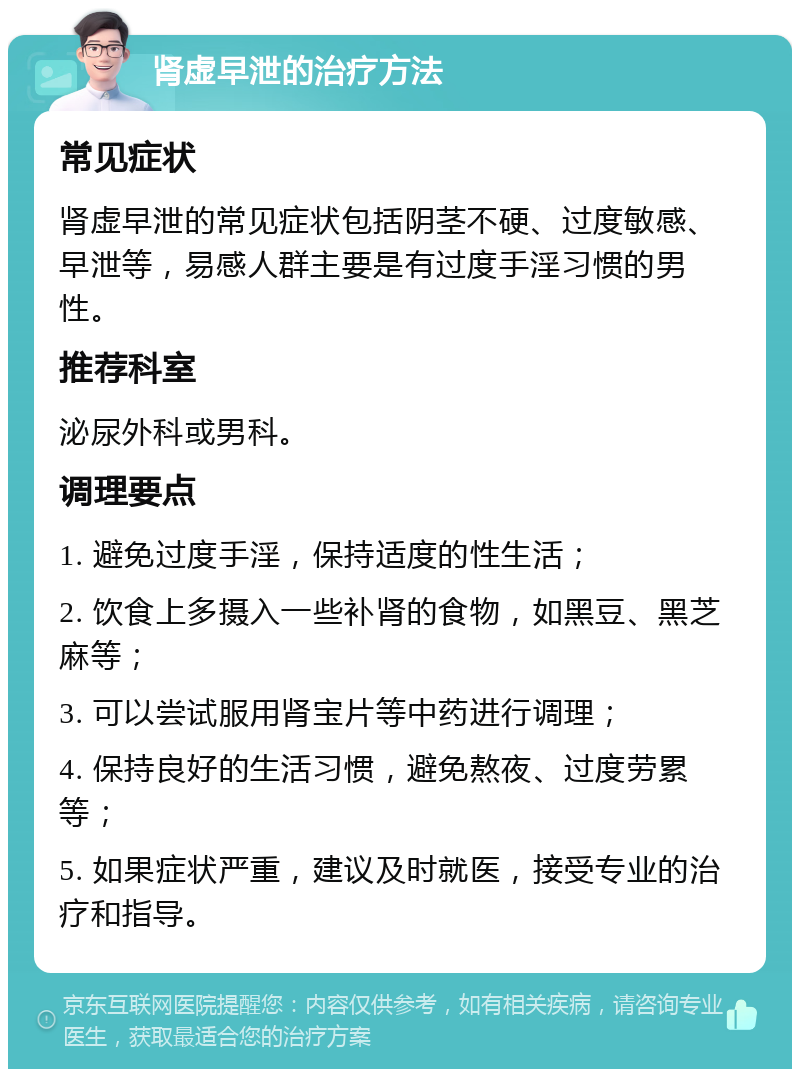 肾虚早泄的治疗方法 常见症状 肾虚早泄的常见症状包括阴茎不硬、过度敏感、早泄等，易感人群主要是有过度手淫习惯的男性。 推荐科室 泌尿外科或男科。 调理要点 1. 避免过度手淫，保持适度的性生活； 2. 饮食上多摄入一些补肾的食物，如黑豆、黑芝麻等； 3. 可以尝试服用肾宝片等中药进行调理； 4. 保持良好的生活习惯，避免熬夜、过度劳累等； 5. 如果症状严重，建议及时就医，接受专业的治疗和指导。