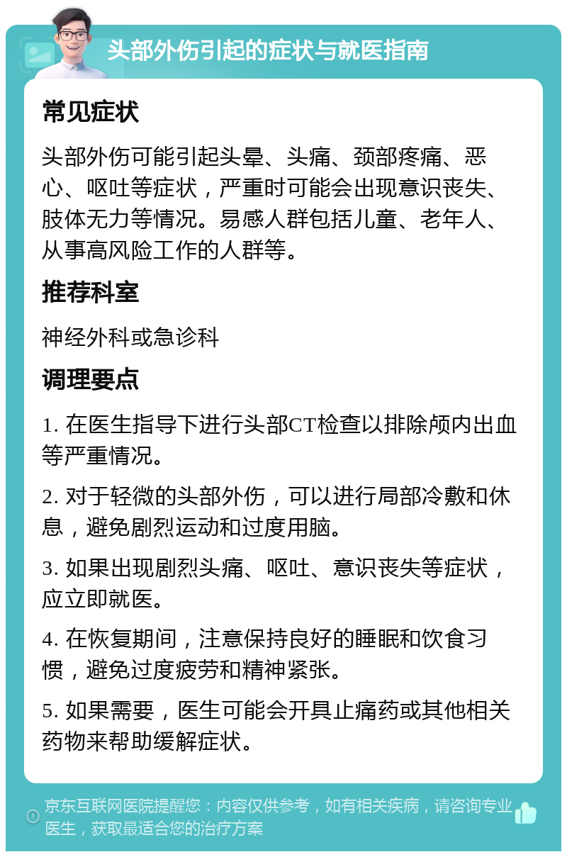 头部外伤引起的症状与就医指南 常见症状 头部外伤可能引起头晕、头痛、颈部疼痛、恶心、呕吐等症状，严重时可能会出现意识丧失、肢体无力等情况。易感人群包括儿童、老年人、从事高风险工作的人群等。 推荐科室 神经外科或急诊科 调理要点 1. 在医生指导下进行头部CT检查以排除颅内出血等严重情况。 2. 对于轻微的头部外伤，可以进行局部冷敷和休息，避免剧烈运动和过度用脑。 3. 如果出现剧烈头痛、呕吐、意识丧失等症状，应立即就医。 4. 在恢复期间，注意保持良好的睡眠和饮食习惯，避免过度疲劳和精神紧张。 5. 如果需要，医生可能会开具止痛药或其他相关药物来帮助缓解症状。