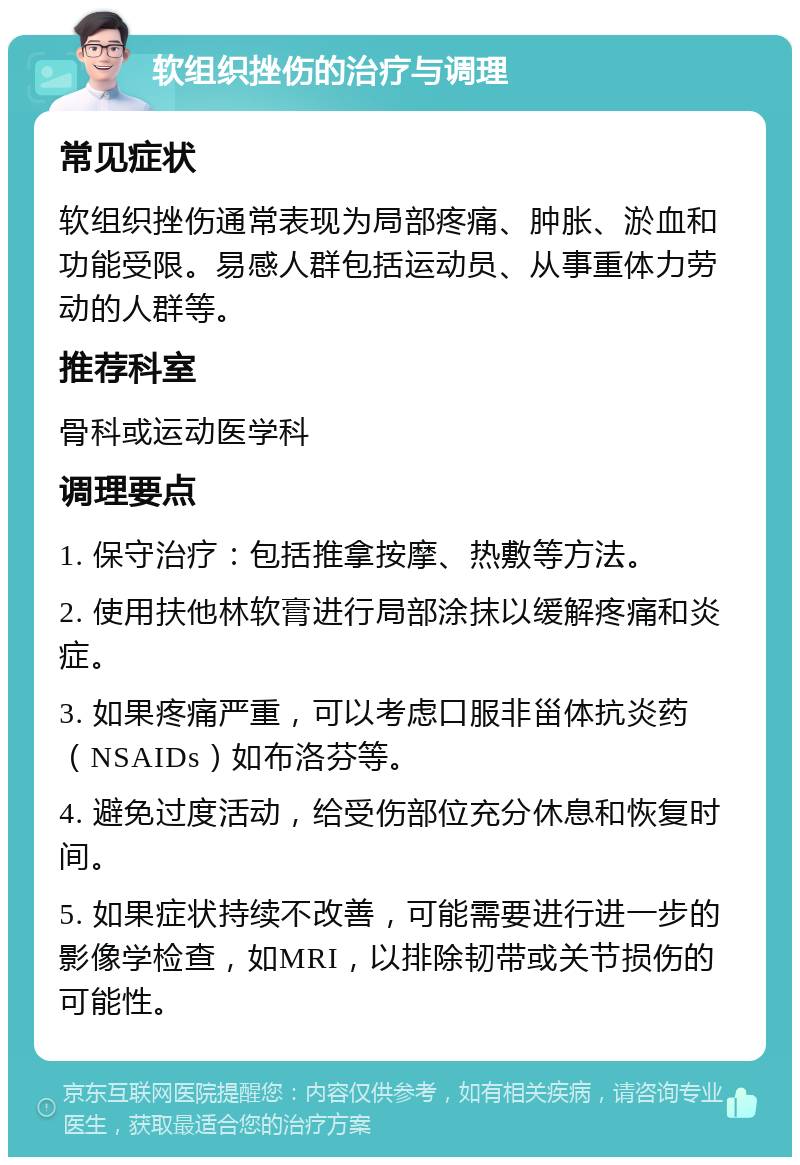 软组织挫伤的治疗与调理 常见症状 软组织挫伤通常表现为局部疼痛、肿胀、淤血和功能受限。易感人群包括运动员、从事重体力劳动的人群等。 推荐科室 骨科或运动医学科 调理要点 1. 保守治疗：包括推拿按摩、热敷等方法。 2. 使用扶他林软膏进行局部涂抹以缓解疼痛和炎症。 3. 如果疼痛严重，可以考虑口服非甾体抗炎药（NSAIDs）如布洛芬等。 4. 避免过度活动，给受伤部位充分休息和恢复时间。 5. 如果症状持续不改善，可能需要进行进一步的影像学检查，如MRI，以排除韧带或关节损伤的可能性。