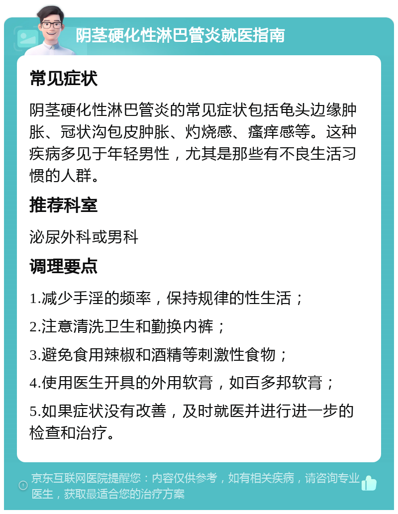 阴茎硬化性淋巴管炎就医指南 常见症状 阴茎硬化性淋巴管炎的常见症状包括龟头边缘肿胀、冠状沟包皮肿胀、灼烧感、瘙痒感等。这种疾病多见于年轻男性，尤其是那些有不良生活习惯的人群。 推荐科室 泌尿外科或男科 调理要点 1.减少手淫的频率，保持规律的性生活； 2.注意清洗卫生和勤换内裤； 3.避免食用辣椒和酒精等刺激性食物； 4.使用医生开具的外用软膏，如百多邦软膏； 5.如果症状没有改善，及时就医并进行进一步的检查和治疗。