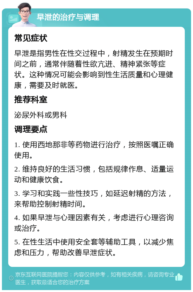 早泄的治疗与调理 常见症状 早泄是指男性在性交过程中，射精发生在预期时间之前，通常伴随着性欲亢进、精神紧张等症状。这种情况可能会影响到性生活质量和心理健康，需要及时就医。 推荐科室 泌尿外科或男科 调理要点 1. 使用西地那非等药物进行治疗，按照医嘱正确使用。 2. 维持良好的生活习惯，包括规律作息、适量运动和健康饮食。 3. 学习和实践一些性技巧，如延迟射精的方法，来帮助控制射精时间。 4. 如果早泄与心理因素有关，考虑进行心理咨询或治疗。 5. 在性生活中使用安全套等辅助工具，以减少焦虑和压力，帮助改善早泄症状。