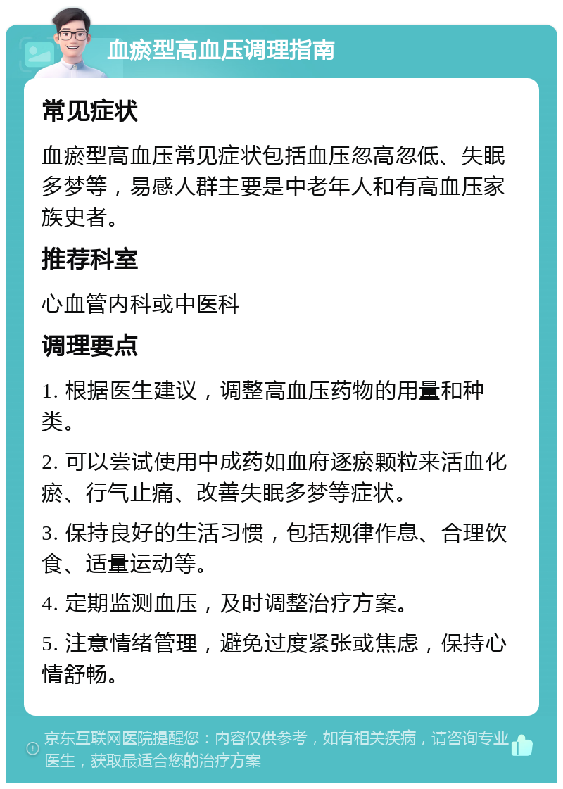 血瘀型高血压调理指南 常见症状 血瘀型高血压常见症状包括血压忽高忽低、失眠多梦等，易感人群主要是中老年人和有高血压家族史者。 推荐科室 心血管内科或中医科 调理要点 1. 根据医生建议，调整高血压药物的用量和种类。 2. 可以尝试使用中成药如血府逐瘀颗粒来活血化瘀、行气止痛、改善失眠多梦等症状。 3. 保持良好的生活习惯，包括规律作息、合理饮食、适量运动等。 4. 定期监测血压，及时调整治疗方案。 5. 注意情绪管理，避免过度紧张或焦虑，保持心情舒畅。