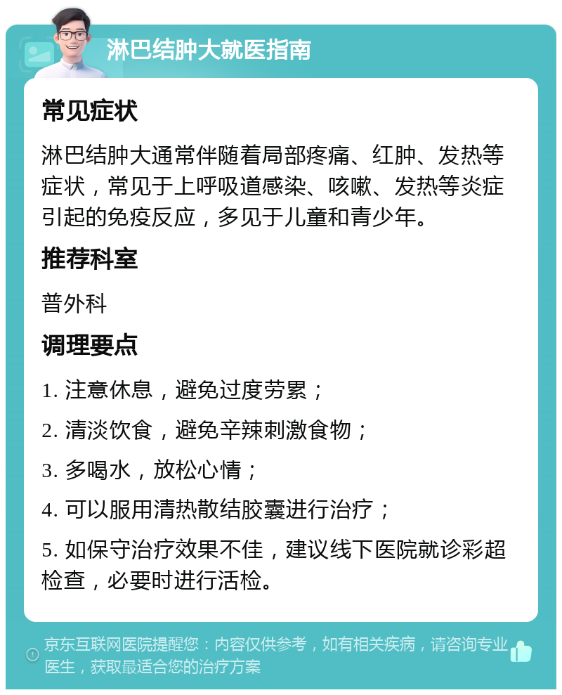 淋巴结肿大就医指南 常见症状 淋巴结肿大通常伴随着局部疼痛、红肿、发热等症状，常见于上呼吸道感染、咳嗽、发热等炎症引起的免疫反应，多见于儿童和青少年。 推荐科室 普外科 调理要点 1. 注意休息，避免过度劳累； 2. 清淡饮食，避免辛辣刺激食物； 3. 多喝水，放松心情； 4. 可以服用清热散结胶囊进行治疗； 5. 如保守治疗效果不佳，建议线下医院就诊彩超检查，必要时进行活检。