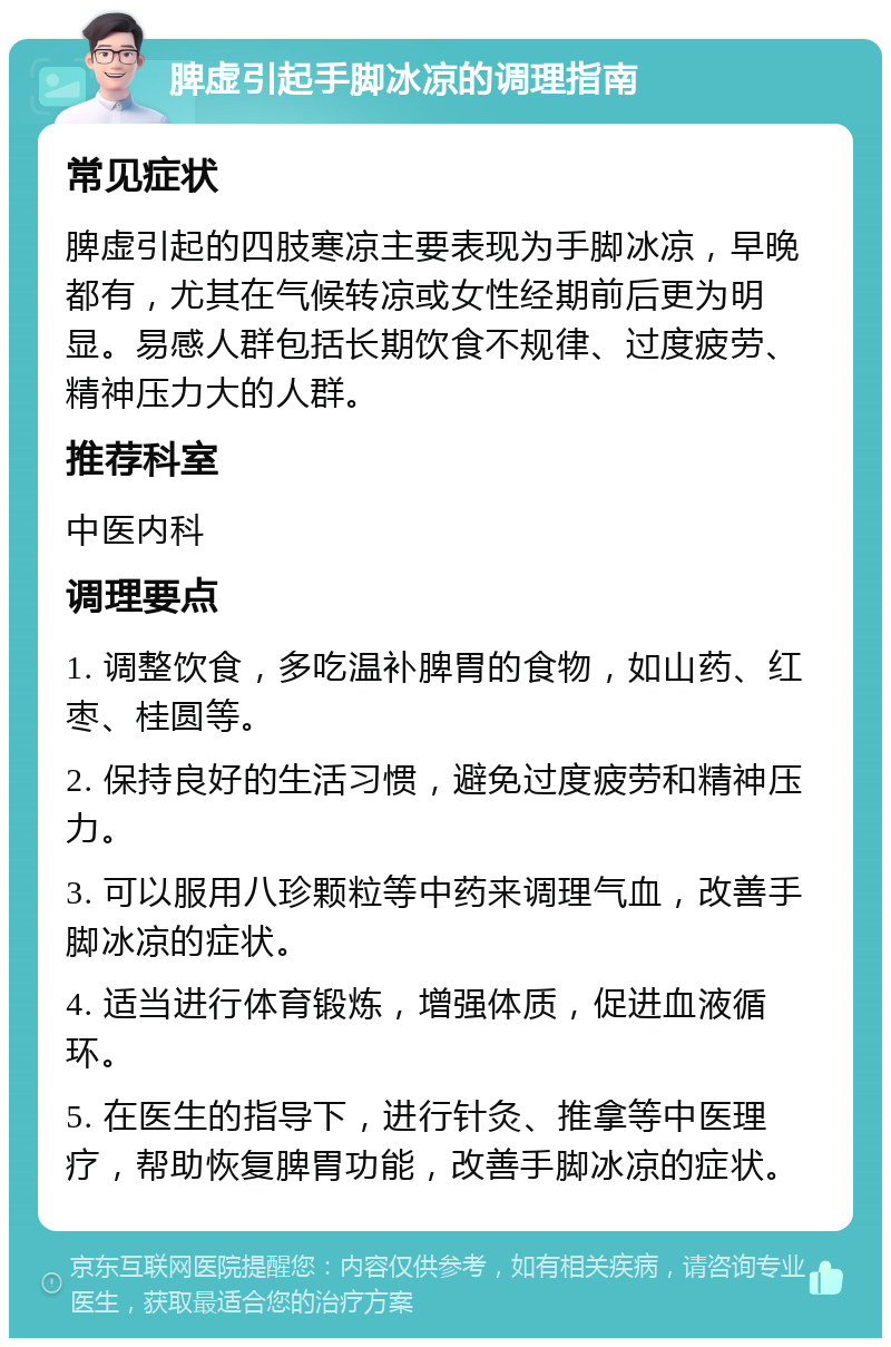 脾虚引起手脚冰凉的调理指南 常见症状 脾虚引起的四肢寒凉主要表现为手脚冰凉，早晚都有，尤其在气候转凉或女性经期前后更为明显。易感人群包括长期饮食不规律、过度疲劳、精神压力大的人群。 推荐科室 中医内科 调理要点 1. 调整饮食，多吃温补脾胃的食物，如山药、红枣、桂圆等。 2. 保持良好的生活习惯，避免过度疲劳和精神压力。 3. 可以服用八珍颗粒等中药来调理气血，改善手脚冰凉的症状。 4. 适当进行体育锻炼，增强体质，促进血液循环。 5. 在医生的指导下，进行针灸、推拿等中医理疗，帮助恢复脾胃功能，改善手脚冰凉的症状。