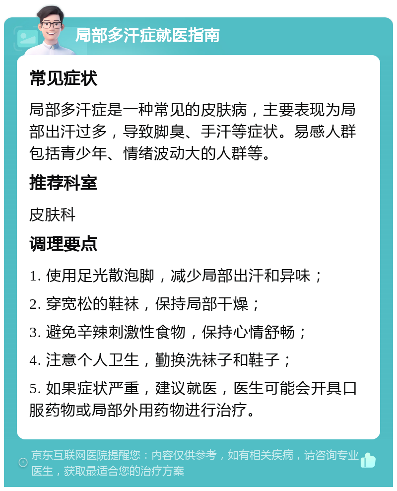 局部多汗症就医指南 常见症状 局部多汗症是一种常见的皮肤病，主要表现为局部出汗过多，导致脚臭、手汗等症状。易感人群包括青少年、情绪波动大的人群等。 推荐科室 皮肤科 调理要点 1. 使用足光散泡脚，减少局部出汗和异味； 2. 穿宽松的鞋袜，保持局部干燥； 3. 避免辛辣刺激性食物，保持心情舒畅； 4. 注意个人卫生，勤换洗袜子和鞋子； 5. 如果症状严重，建议就医，医生可能会开具口服药物或局部外用药物进行治疗。