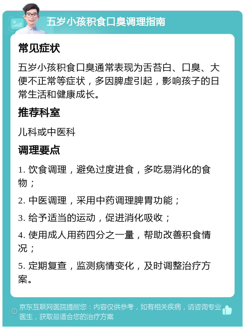 五岁小孩积食口臭调理指南 常见症状 五岁小孩积食口臭通常表现为舌苔白、口臭、大便不正常等症状，多因脾虚引起，影响孩子的日常生活和健康成长。 推荐科室 儿科或中医科 调理要点 1. 饮食调理，避免过度进食，多吃易消化的食物； 2. 中医调理，采用中药调理脾胃功能； 3. 给予适当的运动，促进消化吸收； 4. 使用成人用药四分之一量，帮助改善积食情况； 5. 定期复查，监测病情变化，及时调整治疗方案。