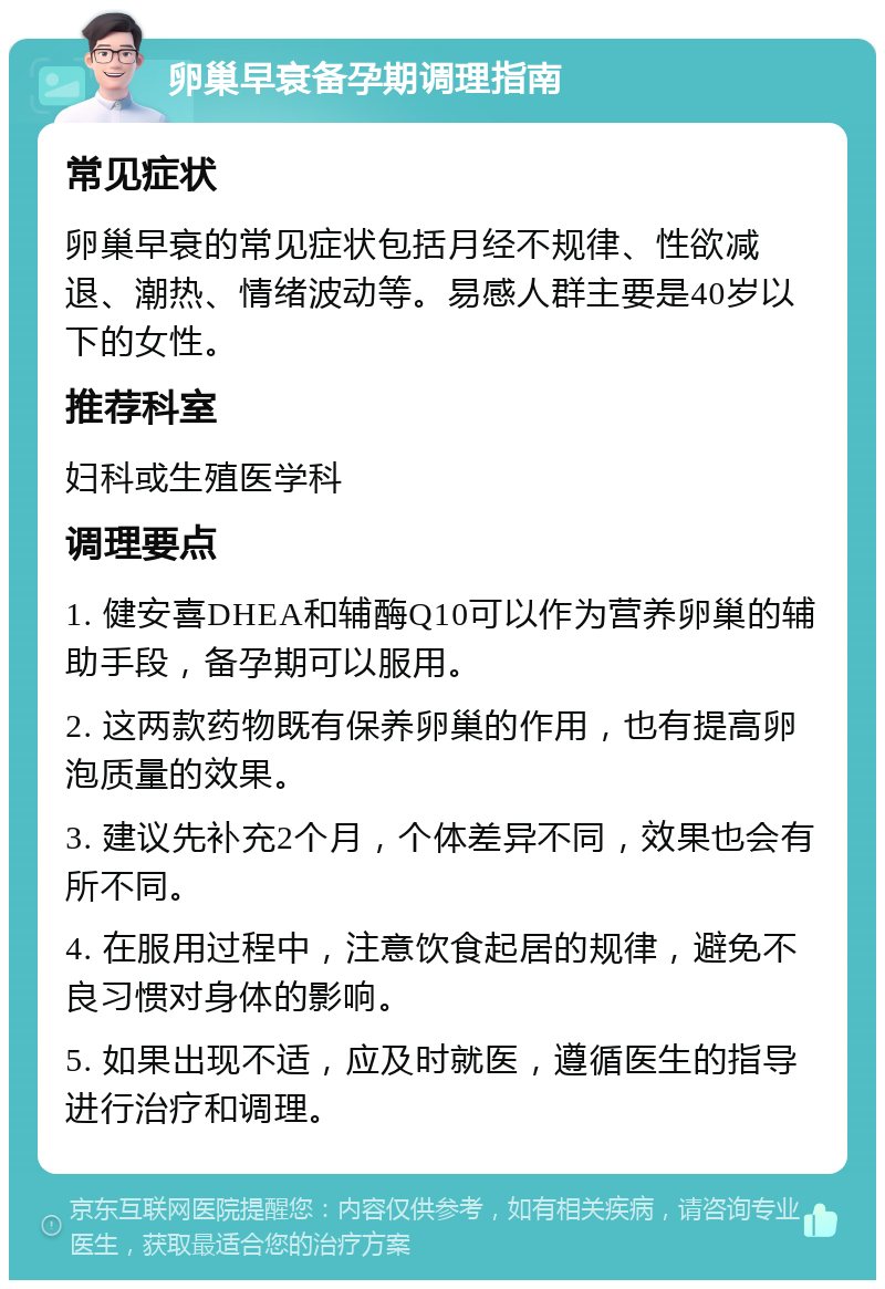 卵巢早衰备孕期调理指南 常见症状 卵巢早衰的常见症状包括月经不规律、性欲减退、潮热、情绪波动等。易感人群主要是40岁以下的女性。 推荐科室 妇科或生殖医学科 调理要点 1. 健安喜DHEA和辅酶Q10可以作为营养卵巢的辅助手段，备孕期可以服用。 2. 这两款药物既有保养卵巢的作用，也有提高卵泡质量的效果。 3. 建议先补充2个月，个体差异不同，效果也会有所不同。 4. 在服用过程中，注意饮食起居的规律，避免不良习惯对身体的影响。 5. 如果出现不适，应及时就医，遵循医生的指导进行治疗和调理。