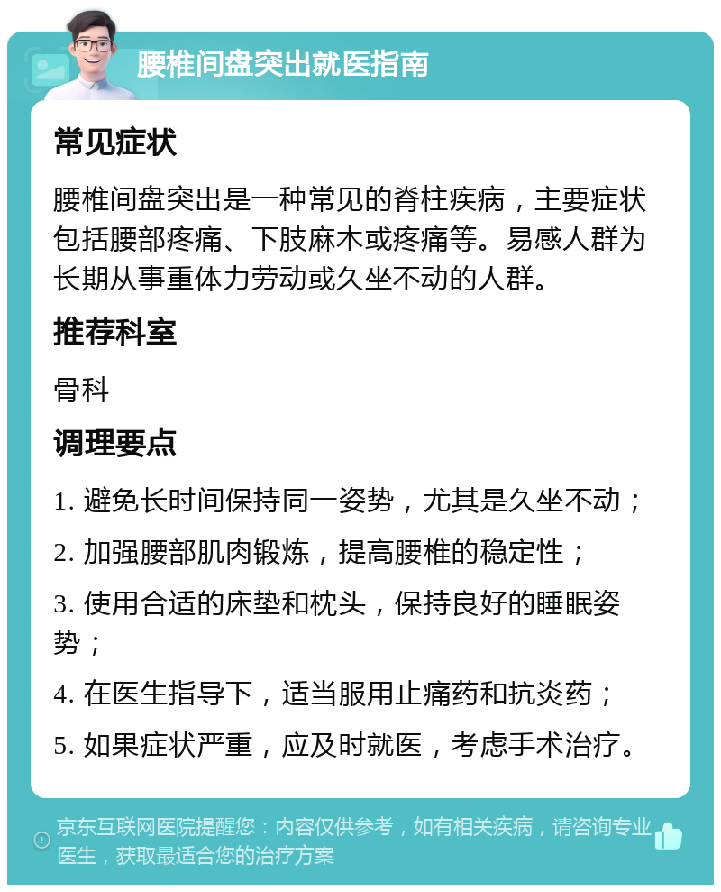 腰椎间盘突出就医指南 常见症状 腰椎间盘突出是一种常见的脊柱疾病，主要症状包括腰部疼痛、下肢麻木或疼痛等。易感人群为长期从事重体力劳动或久坐不动的人群。 推荐科室 骨科 调理要点 1. 避免长时间保持同一姿势，尤其是久坐不动； 2. 加强腰部肌肉锻炼，提高腰椎的稳定性； 3. 使用合适的床垫和枕头，保持良好的睡眠姿势； 4. 在医生指导下，适当服用止痛药和抗炎药； 5. 如果症状严重，应及时就医，考虑手术治疗。