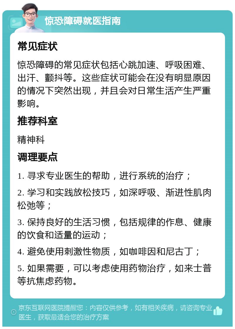 惊恐障碍就医指南 常见症状 惊恐障碍的常见症状包括心跳加速、呼吸困难、出汗、颤抖等。这些症状可能会在没有明显原因的情况下突然出现，并且会对日常生活产生严重影响。 推荐科室 精神科 调理要点 1. 寻求专业医生的帮助，进行系统的治疗； 2. 学习和实践放松技巧，如深呼吸、渐进性肌肉松弛等； 3. 保持良好的生活习惯，包括规律的作息、健康的饮食和适量的运动； 4. 避免使用刺激性物质，如咖啡因和尼古丁； 5. 如果需要，可以考虑使用药物治疗，如来士普等抗焦虑药物。