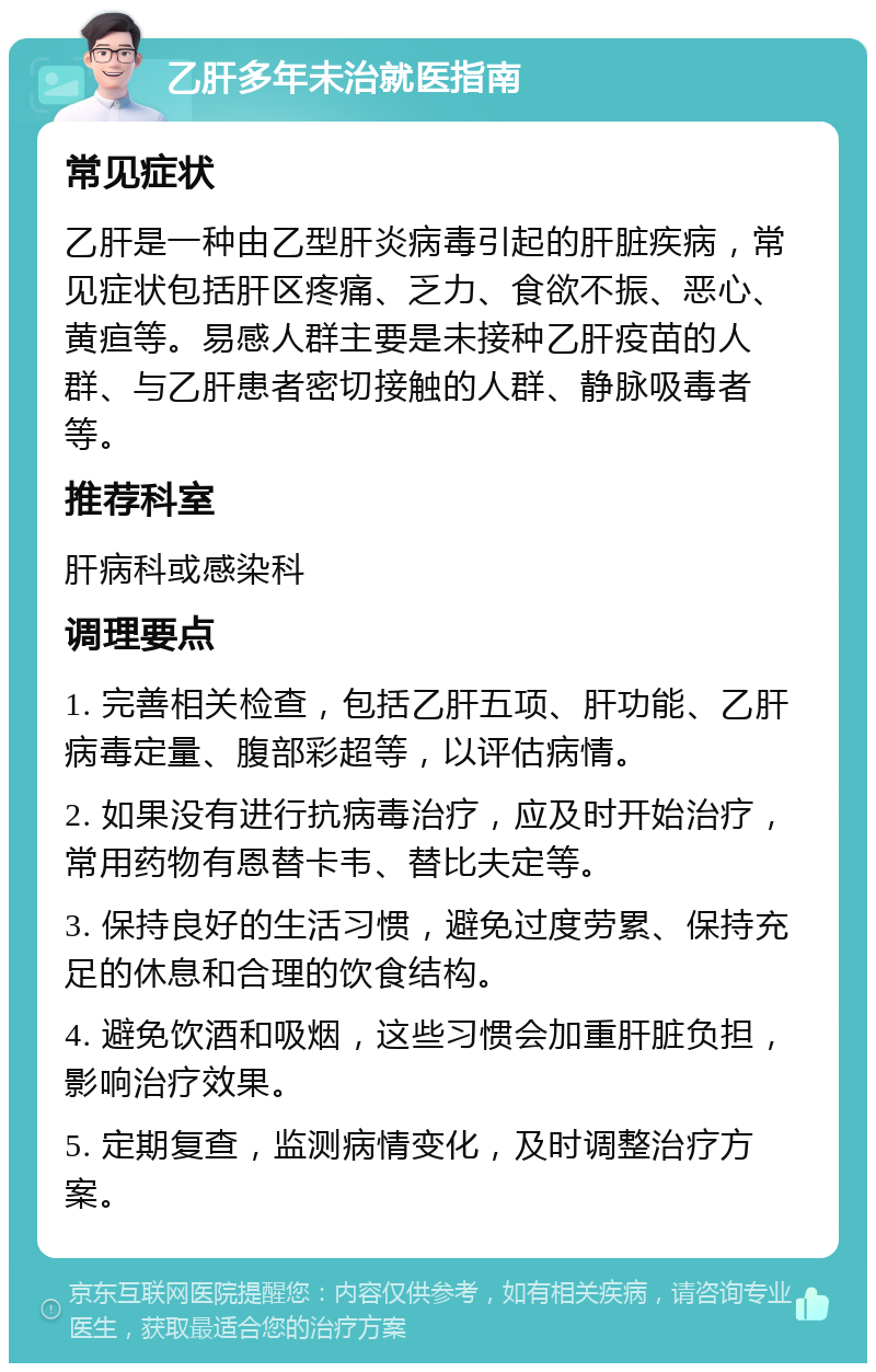 乙肝多年未治就医指南 常见症状 乙肝是一种由乙型肝炎病毒引起的肝脏疾病，常见症状包括肝区疼痛、乏力、食欲不振、恶心、黄疸等。易感人群主要是未接种乙肝疫苗的人群、与乙肝患者密切接触的人群、静脉吸毒者等。 推荐科室 肝病科或感染科 调理要点 1. 完善相关检查，包括乙肝五项、肝功能、乙肝病毒定量、腹部彩超等，以评估病情。 2. 如果没有进行抗病毒治疗，应及时开始治疗，常用药物有恩替卡韦、替比夫定等。 3. 保持良好的生活习惯，避免过度劳累、保持充足的休息和合理的饮食结构。 4. 避免饮酒和吸烟，这些习惯会加重肝脏负担，影响治疗效果。 5. 定期复查，监测病情变化，及时调整治疗方案。