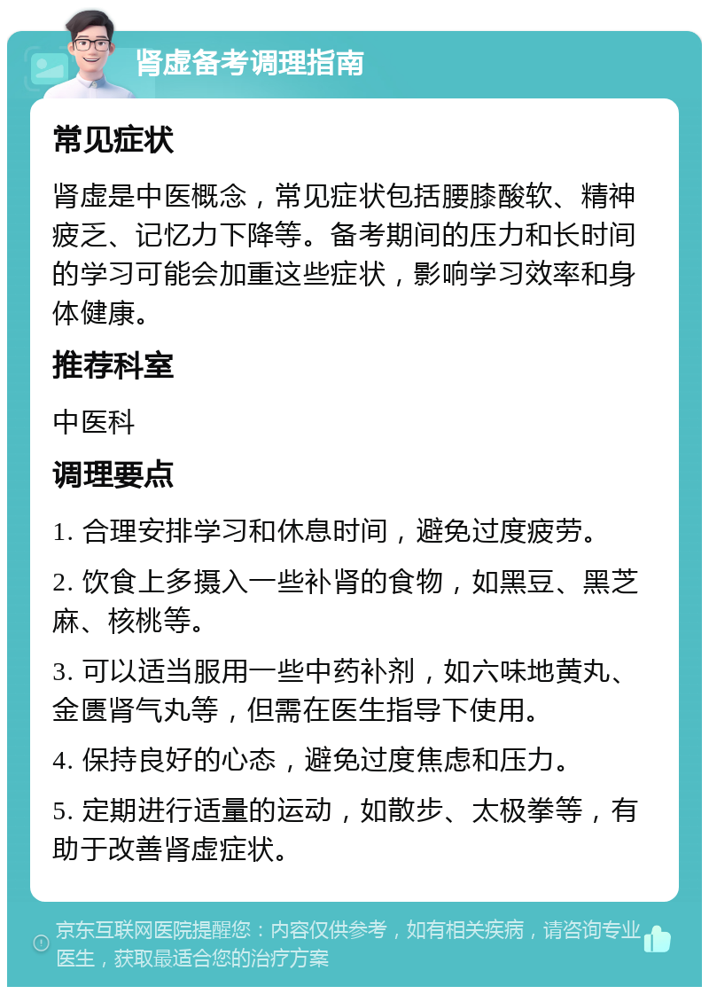 肾虚备考调理指南 常见症状 肾虚是中医概念，常见症状包括腰膝酸软、精神疲乏、记忆力下降等。备考期间的压力和长时间的学习可能会加重这些症状，影响学习效率和身体健康。 推荐科室 中医科 调理要点 1. 合理安排学习和休息时间，避免过度疲劳。 2. 饮食上多摄入一些补肾的食物，如黑豆、黑芝麻、核桃等。 3. 可以适当服用一些中药补剂，如六味地黄丸、金匮肾气丸等，但需在医生指导下使用。 4. 保持良好的心态，避免过度焦虑和压力。 5. 定期进行适量的运动，如散步、太极拳等，有助于改善肾虚症状。