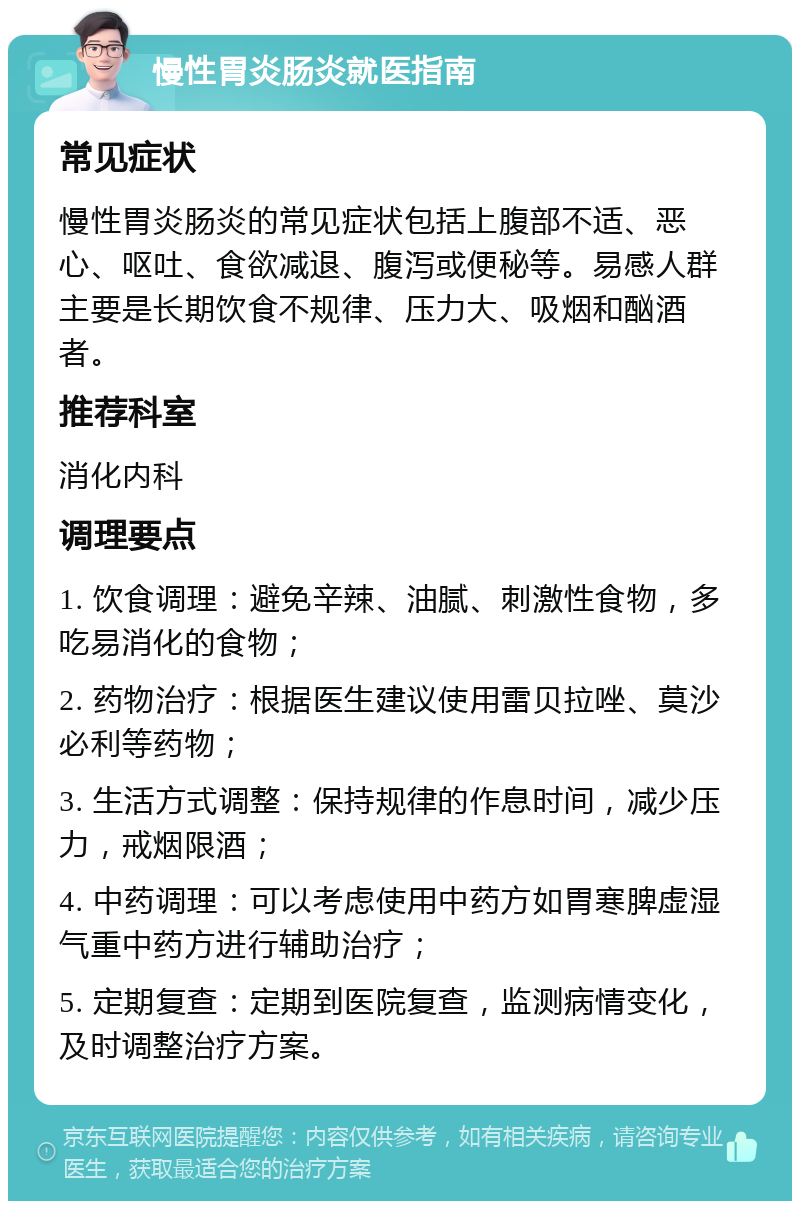 慢性胃炎肠炎就医指南 常见症状 慢性胃炎肠炎的常见症状包括上腹部不适、恶心、呕吐、食欲减退、腹泻或便秘等。易感人群主要是长期饮食不规律、压力大、吸烟和酗酒者。 推荐科室 消化内科 调理要点 1. 饮食调理：避免辛辣、油腻、刺激性食物，多吃易消化的食物； 2. 药物治疗：根据医生建议使用雷贝拉唑、莫沙必利等药物； 3. 生活方式调整：保持规律的作息时间，减少压力，戒烟限酒； 4. 中药调理：可以考虑使用中药方如胃寒脾虚湿气重中药方进行辅助治疗； 5. 定期复查：定期到医院复查，监测病情变化，及时调整治疗方案。