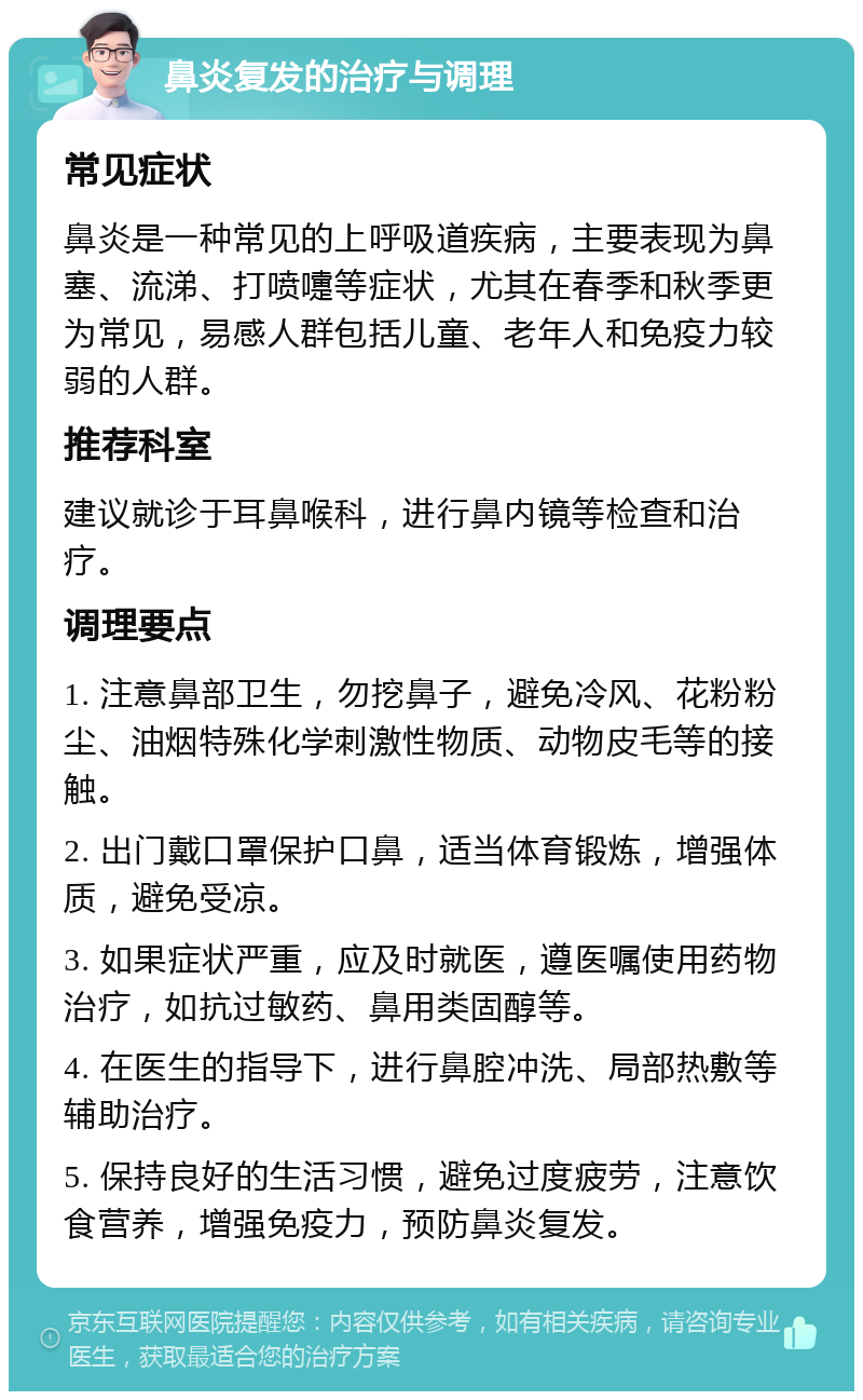 鼻炎复发的治疗与调理 常见症状 鼻炎是一种常见的上呼吸道疾病，主要表现为鼻塞、流涕、打喷嚏等症状，尤其在春季和秋季更为常见，易感人群包括儿童、老年人和免疫力较弱的人群。 推荐科室 建议就诊于耳鼻喉科，进行鼻内镜等检查和治疗。 调理要点 1. 注意鼻部卫生，勿挖鼻子，避免冷风、花粉粉尘、油烟特殊化学刺激性物质、动物皮毛等的接触。 2. 出门戴口罩保护口鼻，适当体育锻炼，增强体质，避免受凉。 3. 如果症状严重，应及时就医，遵医嘱使用药物治疗，如抗过敏药、鼻用类固醇等。 4. 在医生的指导下，进行鼻腔冲洗、局部热敷等辅助治疗。 5. 保持良好的生活习惯，避免过度疲劳，注意饮食营养，增强免疫力，预防鼻炎复发。