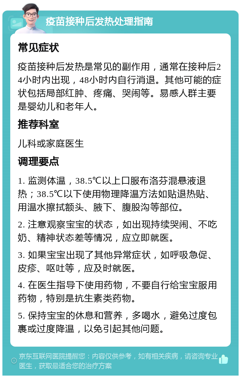 疫苗接种后发热处理指南 常见症状 疫苗接种后发热是常见的副作用，通常在接种后24小时内出现，48小时内自行消退。其他可能的症状包括局部红肿、疼痛、哭闹等。易感人群主要是婴幼儿和老年人。 推荐科室 儿科或家庭医生 调理要点 1. 监测体温，38.5℃以上口服布洛芬混悬液退热；38.5℃以下使用物理降温方法如贴退热贴、用温水擦拭额头、腋下、腹股沟等部位。 2. 注意观察宝宝的状态，如出现持续哭闹、不吃奶、精神状态差等情况，应立即就医。 3. 如果宝宝出现了其他异常症状，如呼吸急促、皮疹、呕吐等，应及时就医。 4. 在医生指导下使用药物，不要自行给宝宝服用药物，特别是抗生素类药物。 5. 保持宝宝的休息和营养，多喝水，避免过度包裹或过度降温，以免引起其他问题。