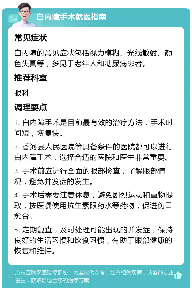 白内障手术就医指南 常见症状 白内障的常见症状包括视力模糊、光线散射、颜色失真等，多见于老年人和糖尿病患者。 推荐科室 眼科 调理要点 1. 白内障手术是目前最有效的治疗方法，手术时间短，恢复快。 2. 香河县人民医院等具备条件的医院都可以进行白内障手术，选择合适的医院和医生非常重要。 3. 手术前应进行全面的眼部检查，了解眼部情况，避免并发症的发生。 4. 手术后需要注意休息，避免剧烈运动和重物提取，按医嘱使用抗生素眼药水等药物，促进伤口愈合。 5. 定期复查，及时处理可能出现的并发症，保持良好的生活习惯和饮食习惯，有助于眼部健康的恢复和维持。