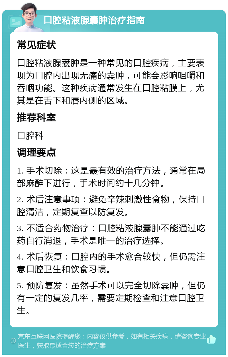 口腔粘液腺囊肿治疗指南 常见症状 口腔粘液腺囊肿是一种常见的口腔疾病，主要表现为口腔内出现无痛的囊肿，可能会影响咀嚼和吞咽功能。这种疾病通常发生在口腔粘膜上，尤其是在舌下和唇内侧的区域。 推荐科室 口腔科 调理要点 1. 手术切除：这是最有效的治疗方法，通常在局部麻醉下进行，手术时间约十几分钟。 2. 术后注意事项：避免辛辣刺激性食物，保持口腔清洁，定期复查以防复发。 3. 不适合药物治疗：口腔粘液腺囊肿不能通过吃药自行消退，手术是唯一的治疗选择。 4. 术后恢复：口腔内的手术愈合较快，但仍需注意口腔卫生和饮食习惯。 5. 预防复发：虽然手术可以完全切除囊肿，但仍有一定的复发几率，需要定期检查和注意口腔卫生。