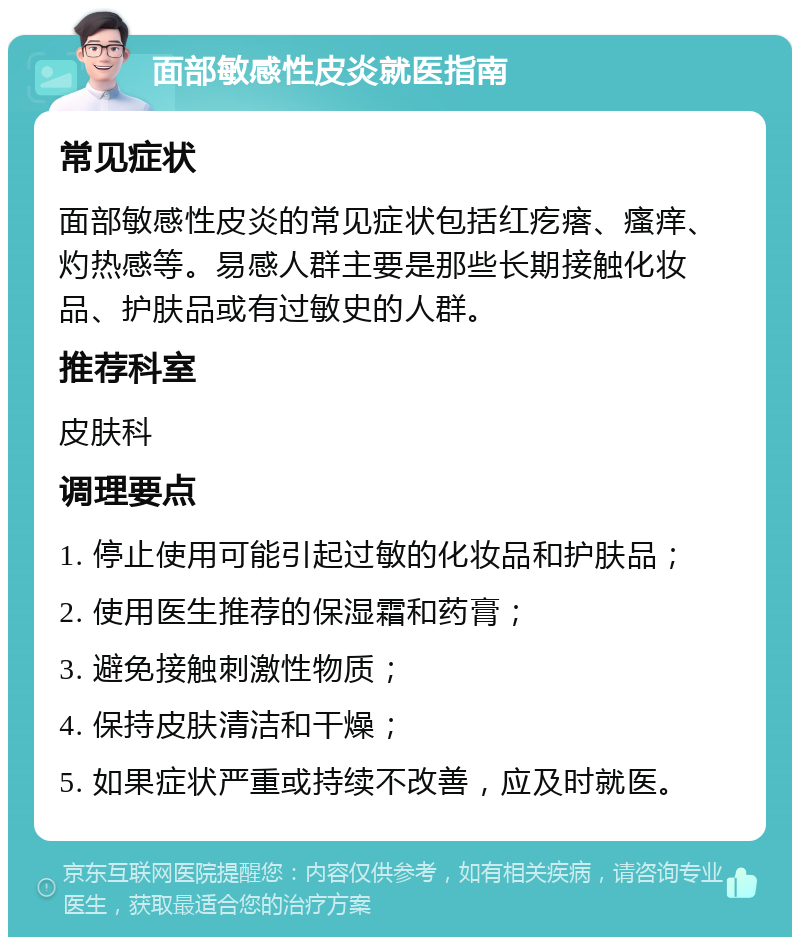 面部敏感性皮炎就医指南 常见症状 面部敏感性皮炎的常见症状包括红疙瘩、瘙痒、灼热感等。易感人群主要是那些长期接触化妆品、护肤品或有过敏史的人群。 推荐科室 皮肤科 调理要点 1. 停止使用可能引起过敏的化妆品和护肤品； 2. 使用医生推荐的保湿霜和药膏； 3. 避免接触刺激性物质； 4. 保持皮肤清洁和干燥； 5. 如果症状严重或持续不改善，应及时就医。