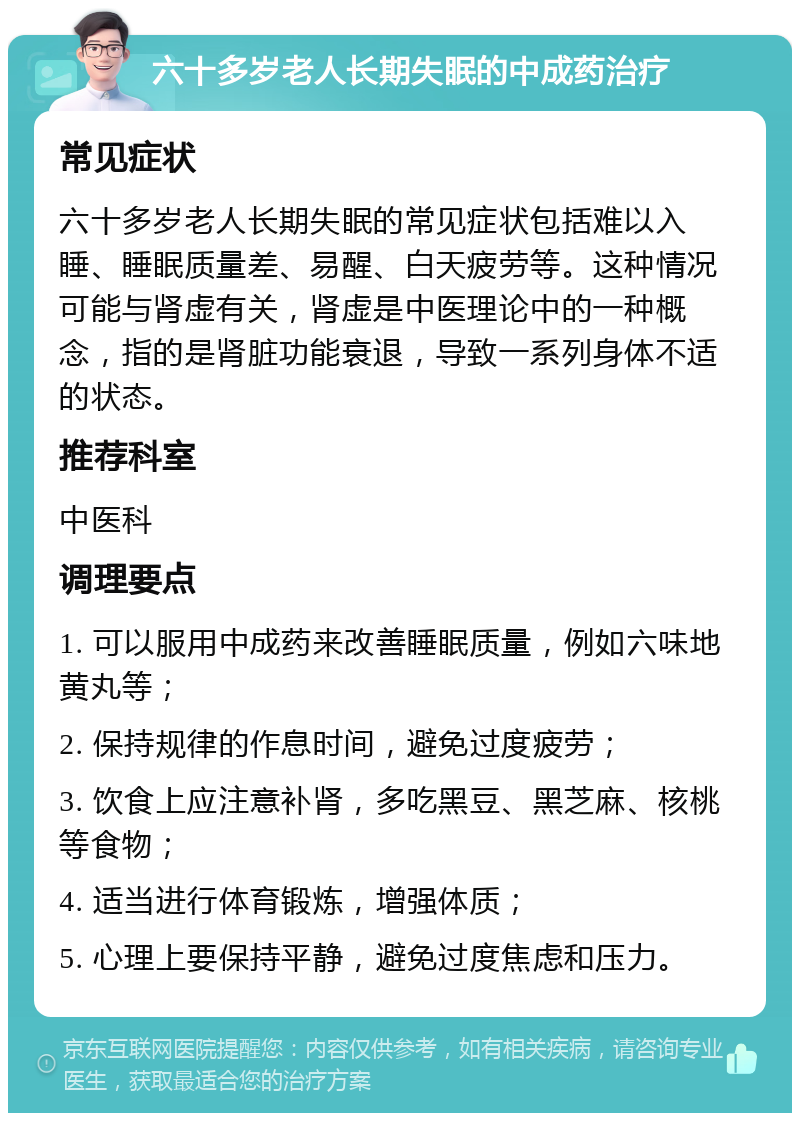 六十多岁老人长期失眠的中成药治疗 常见症状 六十多岁老人长期失眠的常见症状包括难以入睡、睡眠质量差、易醒、白天疲劳等。这种情况可能与肾虚有关，肾虚是中医理论中的一种概念，指的是肾脏功能衰退，导致一系列身体不适的状态。 推荐科室 中医科 调理要点 1. 可以服用中成药来改善睡眠质量，例如六味地黄丸等； 2. 保持规律的作息时间，避免过度疲劳； 3. 饮食上应注意补肾，多吃黑豆、黑芝麻、核桃等食物； 4. 适当进行体育锻炼，增强体质； 5. 心理上要保持平静，避免过度焦虑和压力。