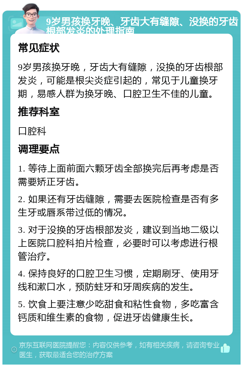 9岁男孩换牙晚、牙齿大有缝隙、没换的牙齿根部发炎的处理指南 常见症状 9岁男孩换牙晚，牙齿大有缝隙，没换的牙齿根部发炎，可能是根尖炎症引起的，常见于儿童换牙期，易感人群为换牙晚、口腔卫生不佳的儿童。 推荐科室 口腔科 调理要点 1. 等待上面前面六颗牙齿全部换完后再考虑是否需要矫正牙齿。 2. 如果还有牙齿缝隙，需要去医院检查是否有多生牙或唇系带过低的情况。 3. 对于没换的牙齿根部发炎，建议到当地二级以上医院口腔科拍片检查，必要时可以考虑进行根管治疗。 4. 保持良好的口腔卫生习惯，定期刷牙、使用牙线和漱口水，预防蛀牙和牙周疾病的发生。 5. 饮食上要注意少吃甜食和粘性食物，多吃富含钙质和维生素的食物，促进牙齿健康生长。