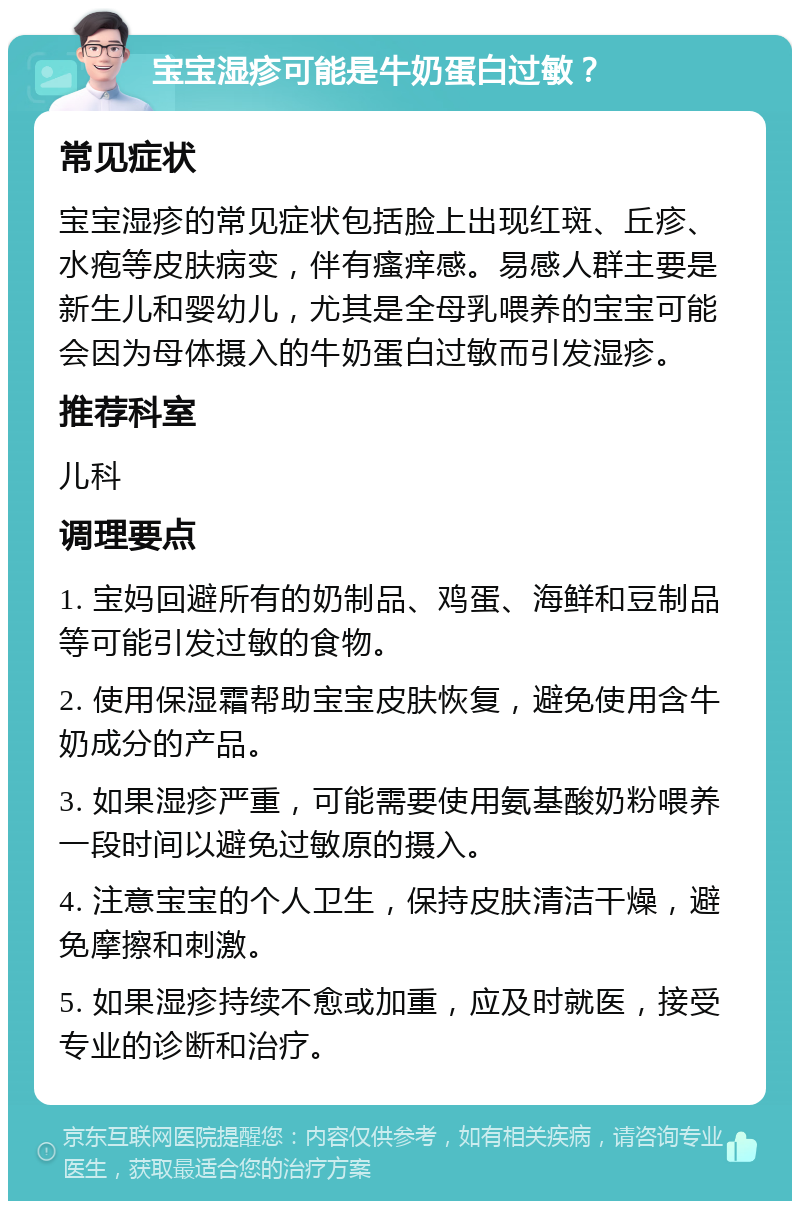 宝宝湿疹可能是牛奶蛋白过敏？ 常见症状 宝宝湿疹的常见症状包括脸上出现红斑、丘疹、水疱等皮肤病变，伴有瘙痒感。易感人群主要是新生儿和婴幼儿，尤其是全母乳喂养的宝宝可能会因为母体摄入的牛奶蛋白过敏而引发湿疹。 推荐科室 儿科 调理要点 1. 宝妈回避所有的奶制品、鸡蛋、海鲜和豆制品等可能引发过敏的食物。 2. 使用保湿霜帮助宝宝皮肤恢复，避免使用含牛奶成分的产品。 3. 如果湿疹严重，可能需要使用氨基酸奶粉喂养一段时间以避免过敏原的摄入。 4. 注意宝宝的个人卫生，保持皮肤清洁干燥，避免摩擦和刺激。 5. 如果湿疹持续不愈或加重，应及时就医，接受专业的诊断和治疗。