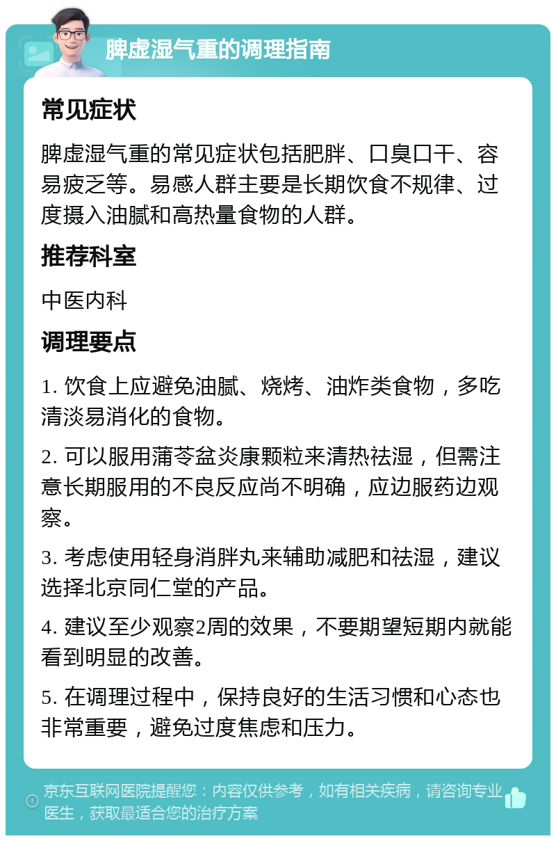 脾虚湿气重的调理指南 常见症状 脾虚湿气重的常见症状包括肥胖、口臭口干、容易疲乏等。易感人群主要是长期饮食不规律、过度摄入油腻和高热量食物的人群。 推荐科室 中医内科 调理要点 1. 饮食上应避免油腻、烧烤、油炸类食物，多吃清淡易消化的食物。 2. 可以服用蒲苓盆炎康颗粒来清热祛湿，但需注意长期服用的不良反应尚不明确，应边服药边观察。 3. 考虑使用轻身消胖丸来辅助减肥和祛湿，建议选择北京同仁堂的产品。 4. 建议至少观察2周的效果，不要期望短期内就能看到明显的改善。 5. 在调理过程中，保持良好的生活习惯和心态也非常重要，避免过度焦虑和压力。