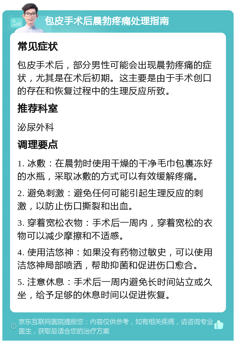 包皮手术后晨勃疼痛处理指南 常见症状 包皮手术后，部分男性可能会出现晨勃疼痛的症状，尤其是在术后初期。这主要是由于手术创口的存在和恢复过程中的生理反应所致。 推荐科室 泌尿外科 调理要点 1. 冰敷：在晨勃时使用干燥的干净毛巾包裹冻好的水瓶，采取冰敷的方式可以有效缓解疼痛。 2. 避免刺激：避免任何可能引起生理反应的刺激，以防止伤口撕裂和出血。 3. 穿着宽松衣物：手术后一周内，穿着宽松的衣物可以减少摩擦和不适感。 4. 使用洁悠神：如果没有药物过敏史，可以使用洁悠神局部喷洒，帮助抑菌和促进伤口愈合。 5. 注意休息：手术后一周内避免长时间站立或久坐，给予足够的休息时间以促进恢复。