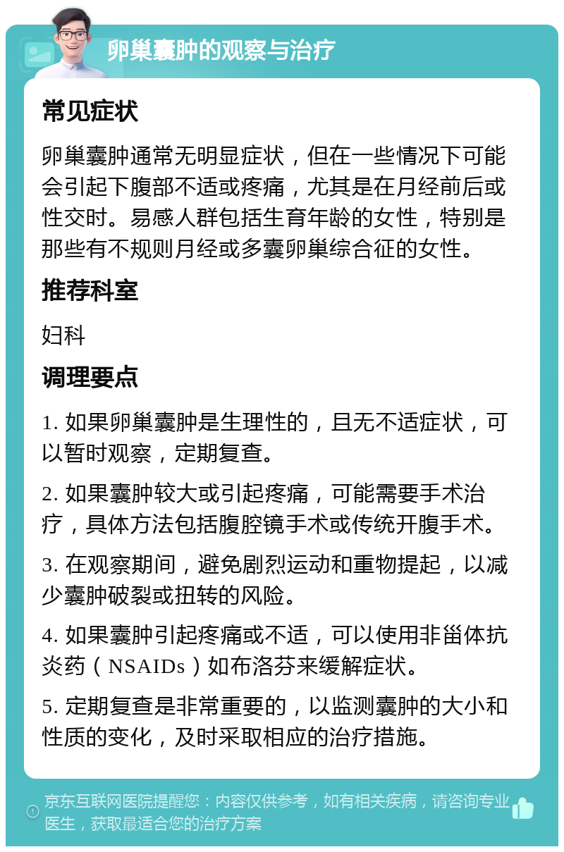 卵巢囊肿的观察与治疗 常见症状 卵巢囊肿通常无明显症状，但在一些情况下可能会引起下腹部不适或疼痛，尤其是在月经前后或性交时。易感人群包括生育年龄的女性，特别是那些有不规则月经或多囊卵巢综合征的女性。 推荐科室 妇科 调理要点 1. 如果卵巢囊肿是生理性的，且无不适症状，可以暂时观察，定期复查。 2. 如果囊肿较大或引起疼痛，可能需要手术治疗，具体方法包括腹腔镜手术或传统开腹手术。 3. 在观察期间，避免剧烈运动和重物提起，以减少囊肿破裂或扭转的风险。 4. 如果囊肿引起疼痛或不适，可以使用非甾体抗炎药（NSAIDs）如布洛芬来缓解症状。 5. 定期复查是非常重要的，以监测囊肿的大小和性质的变化，及时采取相应的治疗措施。