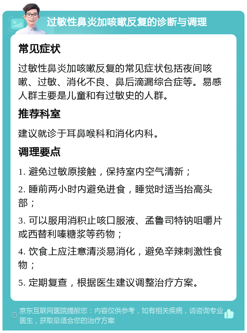 过敏性鼻炎加咳嗽反复的诊断与调理 常见症状 过敏性鼻炎加咳嗽反复的常见症状包括夜间咳嗽、过敏、消化不良、鼻后滴漏综合症等。易感人群主要是儿童和有过敏史的人群。 推荐科室 建议就诊于耳鼻喉科和消化内科。 调理要点 1. 避免过敏原接触，保持室内空气清新； 2. 睡前两小时内避免进食，睡觉时适当抬高头部； 3. 可以服用消积止咳口服液、孟鲁司特钠咀嚼片或西替利嗪糖浆等药物； 4. 饮食上应注意清淡易消化，避免辛辣刺激性食物； 5. 定期复查，根据医生建议调整治疗方案。