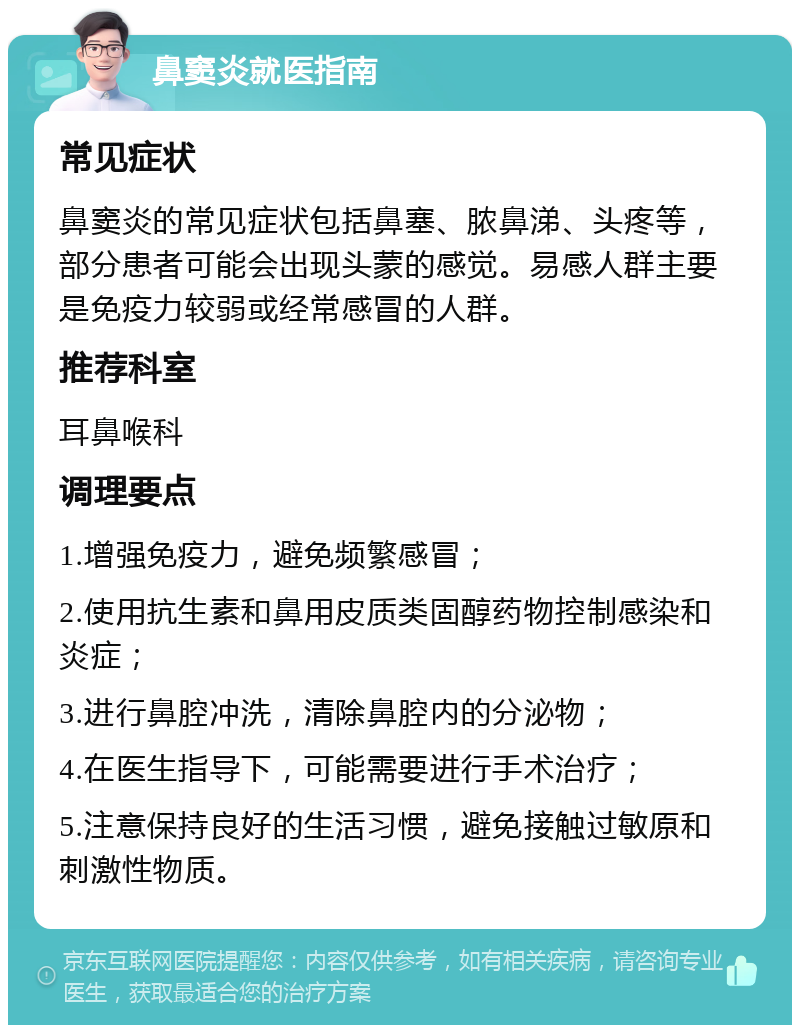 鼻窦炎就医指南 常见症状 鼻窦炎的常见症状包括鼻塞、脓鼻涕、头疼等，部分患者可能会出现头蒙的感觉。易感人群主要是免疫力较弱或经常感冒的人群。 推荐科室 耳鼻喉科 调理要点 1.增强免疫力，避免频繁感冒； 2.使用抗生素和鼻用皮质类固醇药物控制感染和炎症； 3.进行鼻腔冲洗，清除鼻腔内的分泌物； 4.在医生指导下，可能需要进行手术治疗； 5.注意保持良好的生活习惯，避免接触过敏原和刺激性物质。