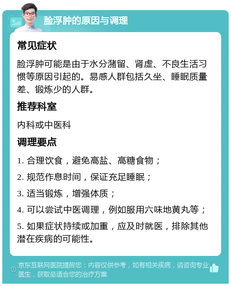 脸浮肿的原因与调理 常见症状 脸浮肿可能是由于水分潴留、肾虚、不良生活习惯等原因引起的。易感人群包括久坐、睡眠质量差、锻炼少的人群。 推荐科室 内科或中医科 调理要点 1. 合理饮食，避免高盐、高糖食物； 2. 规范作息时间，保证充足睡眠； 3. 适当锻炼，增强体质； 4. 可以尝试中医调理，例如服用六味地黄丸等； 5. 如果症状持续或加重，应及时就医，排除其他潜在疾病的可能性。