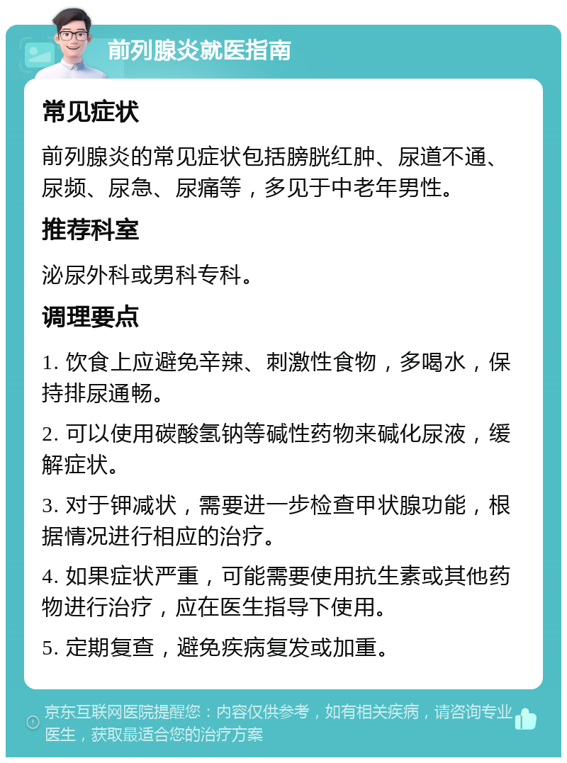 前列腺炎就医指南 常见症状 前列腺炎的常见症状包括膀胱红肿、尿道不通、尿频、尿急、尿痛等，多见于中老年男性。 推荐科室 泌尿外科或男科专科。 调理要点 1. 饮食上应避免辛辣、刺激性食物，多喝水，保持排尿通畅。 2. 可以使用碳酸氢钠等碱性药物来碱化尿液，缓解症状。 3. 对于钾减状，需要进一步检查甲状腺功能，根据情况进行相应的治疗。 4. 如果症状严重，可能需要使用抗生素或其他药物进行治疗，应在医生指导下使用。 5. 定期复查，避免疾病复发或加重。