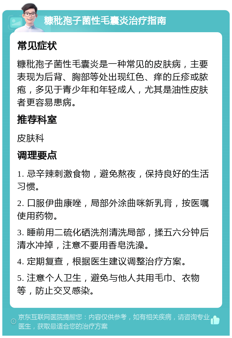 糠秕孢子菌性毛囊炎治疗指南 常见症状 糠秕孢子菌性毛囊炎是一种常见的皮肤病，主要表现为后背、胸部等处出现红色、痒的丘疹或脓疱，多见于青少年和年轻成人，尤其是油性皮肤者更容易患病。 推荐科室 皮肤科 调理要点 1. 忌辛辣刺激食物，避免熬夜，保持良好的生活习惯。 2. 口服伊曲康唑，局部外涂曲咪新乳膏，按医嘱使用药物。 3. 睡前用二硫化硒洗剂清洗局部，揉五六分钟后清水冲掉，注意不要用香皂洗澡。 4. 定期复查，根据医生建议调整治疗方案。 5. 注意个人卫生，避免与他人共用毛巾、衣物等，防止交叉感染。