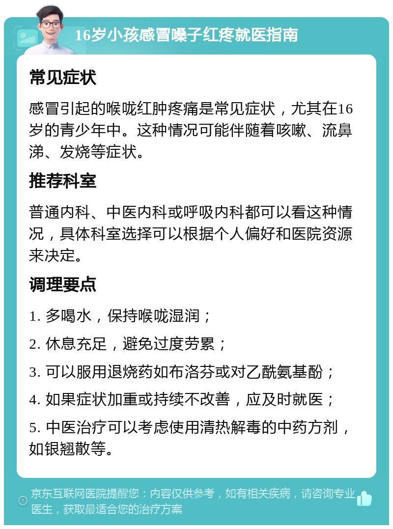 16岁小孩感冒嗓子红疼就医指南 常见症状 感冒引起的喉咙红肿疼痛是常见症状，尤其在16岁的青少年中。这种情况可能伴随着咳嗽、流鼻涕、发烧等症状。 推荐科室 普通内科、中医内科或呼吸内科都可以看这种情况，具体科室选择可以根据个人偏好和医院资源来决定。 调理要点 1. 多喝水，保持喉咙湿润； 2. 休息充足，避免过度劳累； 3. 可以服用退烧药如布洛芬或对乙酰氨基酚； 4. 如果症状加重或持续不改善，应及时就医； 5. 中医治疗可以考虑使用清热解毒的中药方剂，如银翘散等。