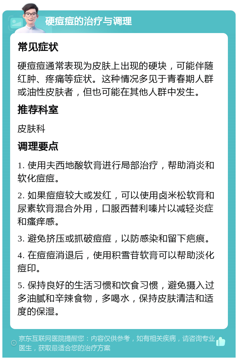 硬痘痘的治疗与调理 常见症状 硬痘痘通常表现为皮肤上出现的硬块，可能伴随红肿、疼痛等症状。这种情况多见于青春期人群或油性皮肤者，但也可能在其他人群中发生。 推荐科室 皮肤科 调理要点 1. 使用夫西地酸软膏进行局部治疗，帮助消炎和软化痘痘。 2. 如果痘痘较大或发红，可以使用卤米松软膏和尿素软膏混合外用，口服西替利嗪片以减轻炎症和瘙痒感。 3. 避免挤压或抓破痘痘，以防感染和留下疤痕。 4. 在痘痘消退后，使用积雪苷软膏可以帮助淡化痘印。 5. 保持良好的生活习惯和饮食习惯，避免摄入过多油腻和辛辣食物，多喝水，保持皮肤清洁和适度的保湿。