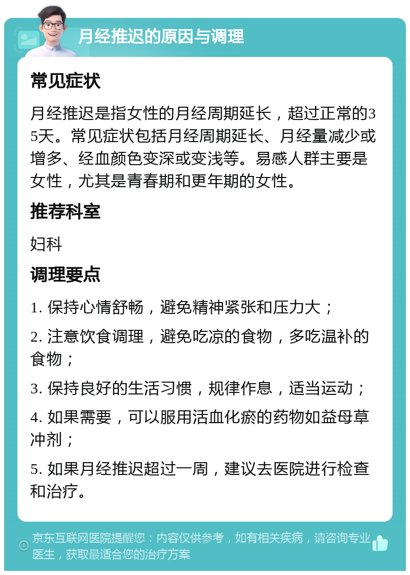 月经推迟的原因与调理 常见症状 月经推迟是指女性的月经周期延长，超过正常的35天。常见症状包括月经周期延长、月经量减少或增多、经血颜色变深或变浅等。易感人群主要是女性，尤其是青春期和更年期的女性。 推荐科室 妇科 调理要点 1. 保持心情舒畅，避免精神紧张和压力大； 2. 注意饮食调理，避免吃凉的食物，多吃温补的食物； 3. 保持良好的生活习惯，规律作息，适当运动； 4. 如果需要，可以服用活血化瘀的药物如益母草冲剂； 5. 如果月经推迟超过一周，建议去医院进行检查和治疗。