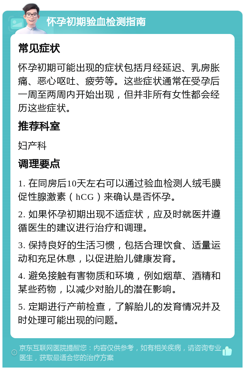 怀孕初期验血检测指南 常见症状 怀孕初期可能出现的症状包括月经延迟、乳房胀痛、恶心呕吐、疲劳等。这些症状通常在受孕后一周至两周内开始出现，但并非所有女性都会经历这些症状。 推荐科室 妇产科 调理要点 1. 在同房后10天左右可以通过验血检测人绒毛膜促性腺激素（hCG）来确认是否怀孕。 2. 如果怀孕初期出现不适症状，应及时就医并遵循医生的建议进行治疗和调理。 3. 保持良好的生活习惯，包括合理饮食、适量运动和充足休息，以促进胎儿健康发育。 4. 避免接触有害物质和环境，例如烟草、酒精和某些药物，以减少对胎儿的潜在影响。 5. 定期进行产前检查，了解胎儿的发育情况并及时处理可能出现的问题。