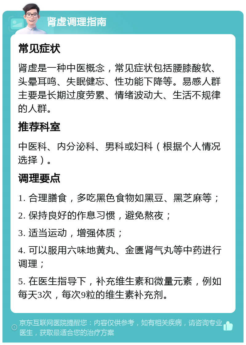 肾虚调理指南 常见症状 肾虚是一种中医概念，常见症状包括腰膝酸软、头晕耳鸣、失眠健忘、性功能下降等。易感人群主要是长期过度劳累、情绪波动大、生活不规律的人群。 推荐科室 中医科、内分泌科、男科或妇科（根据个人情况选择）。 调理要点 1. 合理膳食，多吃黑色食物如黑豆、黑芝麻等； 2. 保持良好的作息习惯，避免熬夜； 3. 适当运动，增强体质； 4. 可以服用六味地黄丸、金匮肾气丸等中药进行调理； 5. 在医生指导下，补充维生素和微量元素，例如每天3次，每次9粒的维生素补充剂。