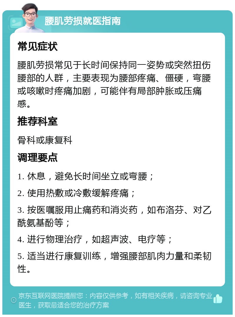 腰肌劳损就医指南 常见症状 腰肌劳损常见于长时间保持同一姿势或突然扭伤腰部的人群，主要表现为腰部疼痛、僵硬，弯腰或咳嗽时疼痛加剧，可能伴有局部肿胀或压痛感。 推荐科室 骨科或康复科 调理要点 1. 休息，避免长时间坐立或弯腰； 2. 使用热敷或冷敷缓解疼痛； 3. 按医嘱服用止痛药和消炎药，如布洛芬、对乙酰氨基酚等； 4. 进行物理治疗，如超声波、电疗等； 5. 适当进行康复训练，增强腰部肌肉力量和柔韧性。