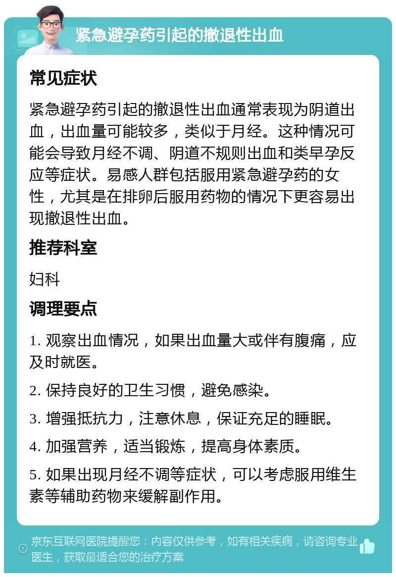 紧急避孕药引起的撤退性出血 常见症状 紧急避孕药引起的撤退性出血通常表现为阴道出血，出血量可能较多，类似于月经。这种情况可能会导致月经不调、阴道不规则出血和类早孕反应等症状。易感人群包括服用紧急避孕药的女性，尤其是在排卵后服用药物的情况下更容易出现撤退性出血。 推荐科室 妇科 调理要点 1. 观察出血情况，如果出血量大或伴有腹痛，应及时就医。 2. 保持良好的卫生习惯，避免感染。 3. 增强抵抗力，注意休息，保证充足的睡眠。 4. 加强营养，适当锻炼，提高身体素质。 5. 如果出现月经不调等症状，可以考虑服用维生素等辅助药物来缓解副作用。