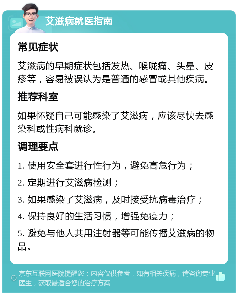 艾滋病就医指南 常见症状 艾滋病的早期症状包括发热、喉咙痛、头晕、皮疹等，容易被误认为是普通的感冒或其他疾病。 推荐科室 如果怀疑自己可能感染了艾滋病，应该尽快去感染科或性病科就诊。 调理要点 1. 使用安全套进行性行为，避免高危行为； 2. 定期进行艾滋病检测； 3. 如果感染了艾滋病，及时接受抗病毒治疗； 4. 保持良好的生活习惯，增强免疫力； 5. 避免与他人共用注射器等可能传播艾滋病的物品。