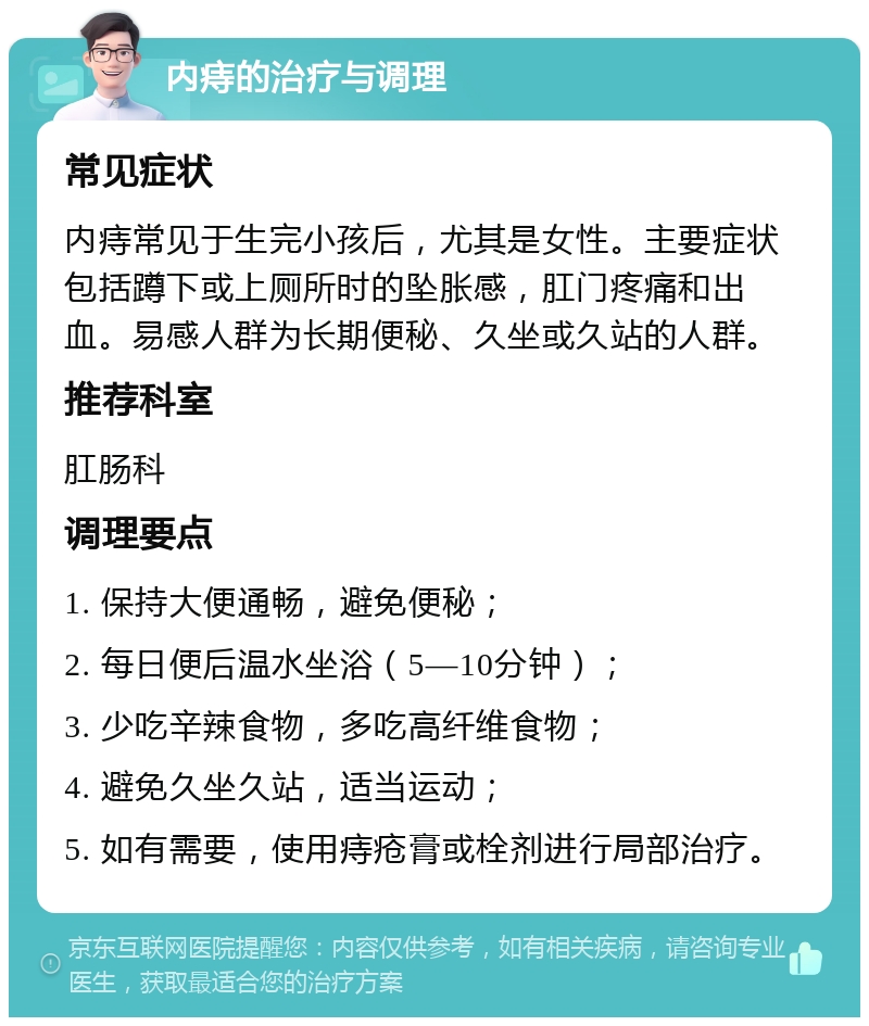 内痔的治疗与调理 常见症状 内痔常见于生完小孩后，尤其是女性。主要症状包括蹲下或上厕所时的坠胀感，肛门疼痛和出血。易感人群为长期便秘、久坐或久站的人群。 推荐科室 肛肠科 调理要点 1. 保持大便通畅，避免便秘； 2. 每日便后温水坐浴（5—10分钟）； 3. 少吃辛辣食物，多吃高纤维食物； 4. 避免久坐久站，适当运动； 5. 如有需要，使用痔疮膏或栓剂进行局部治疗。