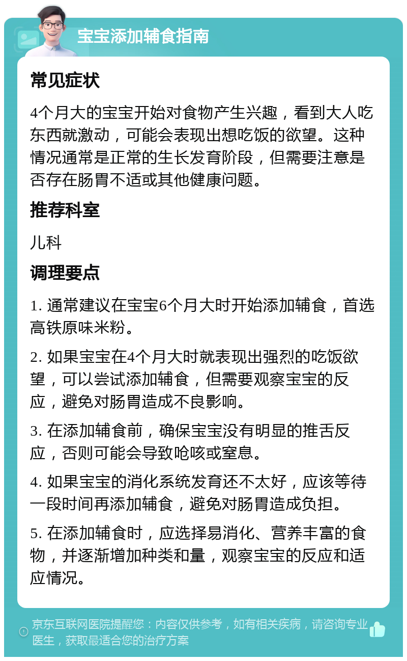 宝宝添加辅食指南 常见症状 4个月大的宝宝开始对食物产生兴趣，看到大人吃东西就激动，可能会表现出想吃饭的欲望。这种情况通常是正常的生长发育阶段，但需要注意是否存在肠胃不适或其他健康问题。 推荐科室 儿科 调理要点 1. 通常建议在宝宝6个月大时开始添加辅食，首选高铁原味米粉。 2. 如果宝宝在4个月大时就表现出强烈的吃饭欲望，可以尝试添加辅食，但需要观察宝宝的反应，避免对肠胃造成不良影响。 3. 在添加辅食前，确保宝宝没有明显的推舌反应，否则可能会导致呛咳或窒息。 4. 如果宝宝的消化系统发育还不太好，应该等待一段时间再添加辅食，避免对肠胃造成负担。 5. 在添加辅食时，应选择易消化、营养丰富的食物，并逐渐增加种类和量，观察宝宝的反应和适应情况。